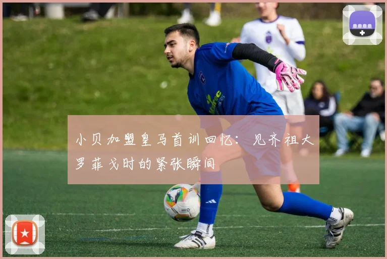 小贝加盟皇马首训回忆：见齐祖大罗菲戈时的紧张瞬间