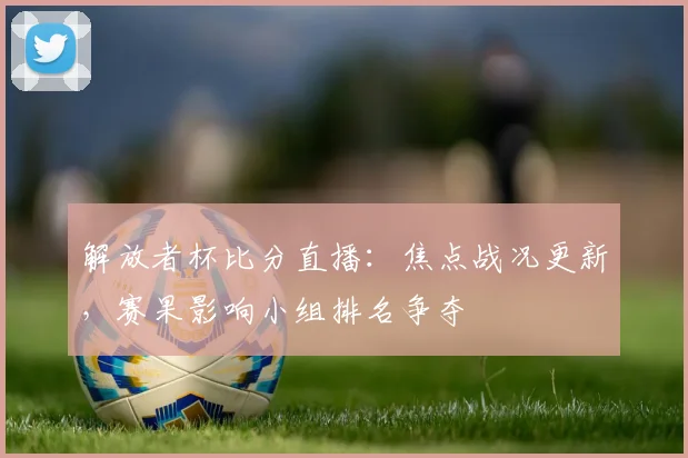 解放者杯比分直播：焦点战况更新，赛果影响小组排名争夺