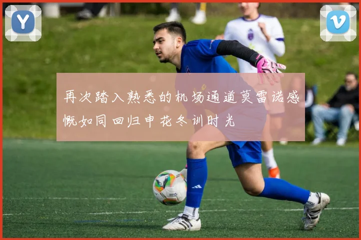 再次踏入熟悉的机场通道莫雷诺感慨如同回归申花冬训时光