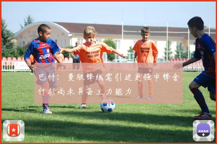 巴特：曼联锋线需引进更强中锋舍什科尚未具备主力能力