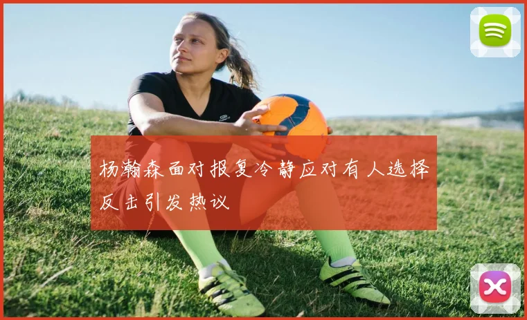 杨瀚森面对报复冷静应对有人选择反击引发热议