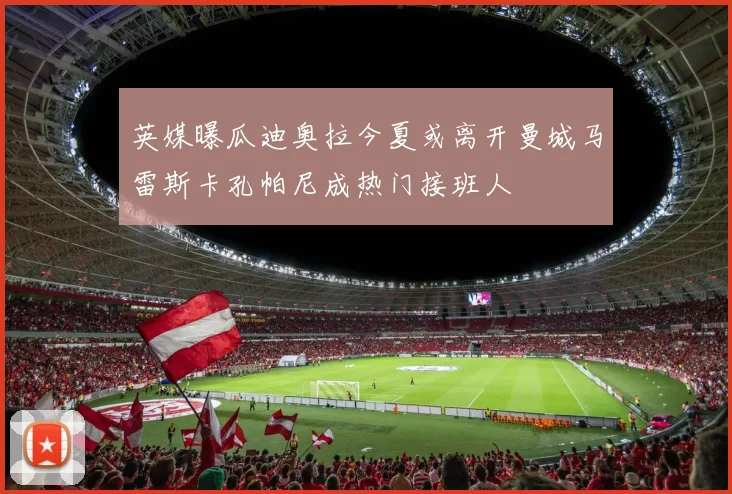 英媒曝瓜迪奥拉今夏或离开曼城马雷斯卡孔帕尼成热门接班人