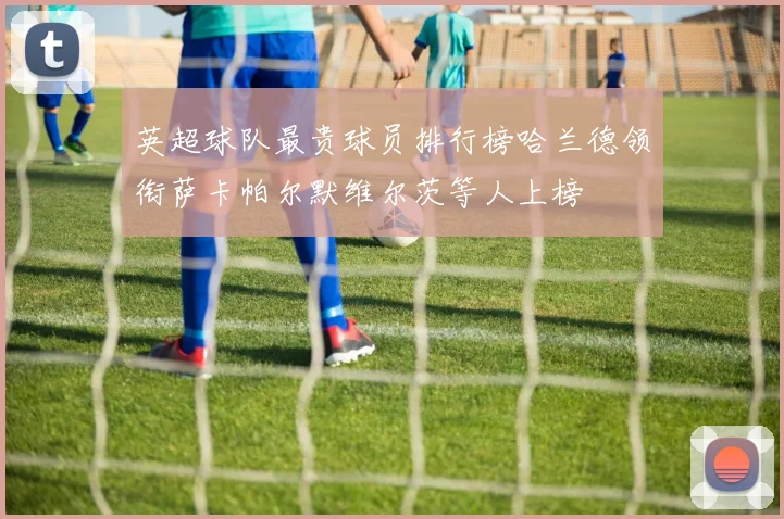 英超球队最贵球员排行榜哈兰德领衔萨卡帕尔默维尔茨等人上榜
