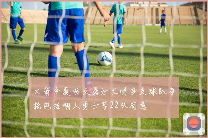 火箭今夏或交易杜兰特多支球队争抢包括湖人勇士等22队有意