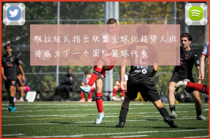 维拉纽瓦指出联盟全球化趋势文班将成为下一个国际篮球代表