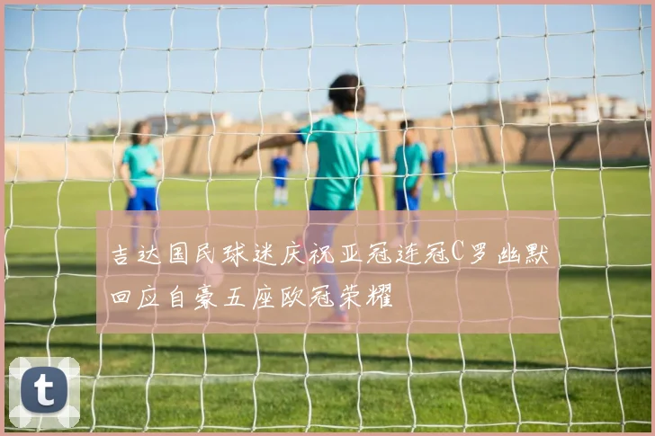 吉达国民球迷庆祝亚冠连冠C罗幽默回应自豪五座欧冠荣耀