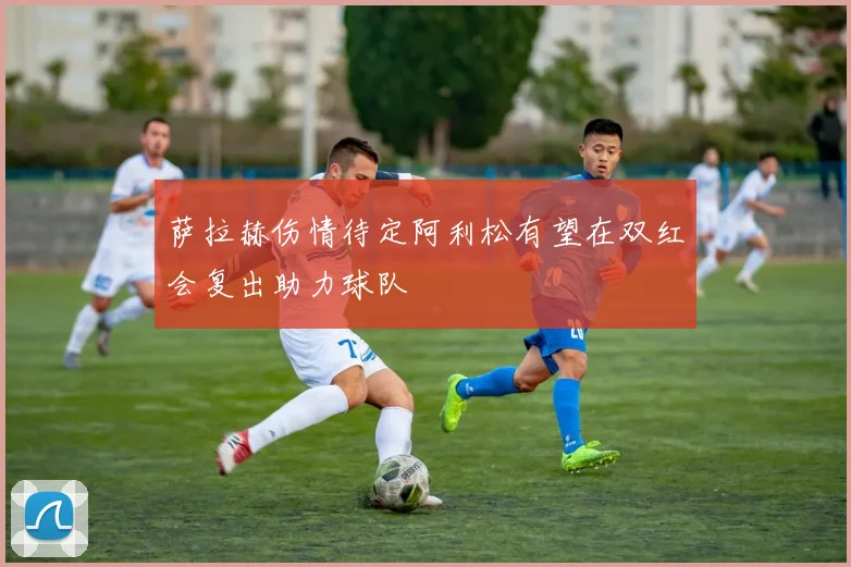 萨拉赫伤情待定阿利松有望在双红会复出助力球队