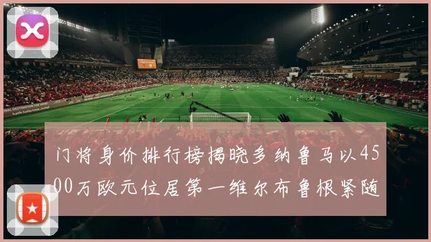 门将身价排行榜揭晓多纳鲁马以4500万欧元位居第一维尔布鲁根紧随其后