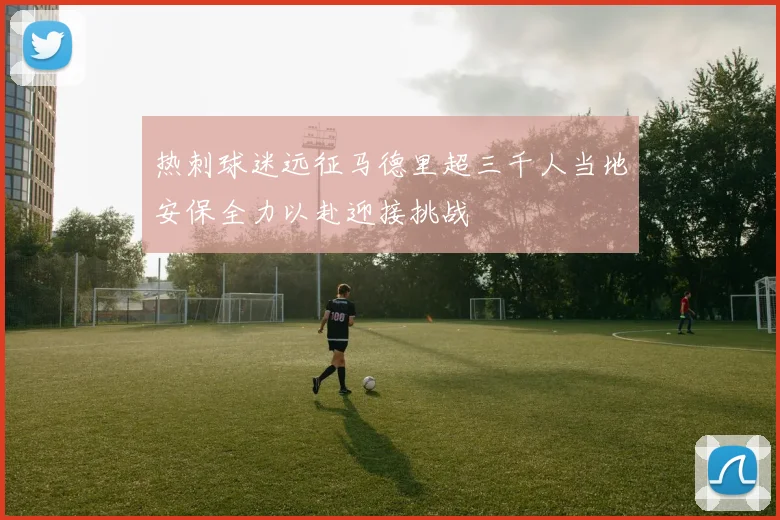热刺球迷远征马德里超三千人当地安保全力以赴迎接挑战