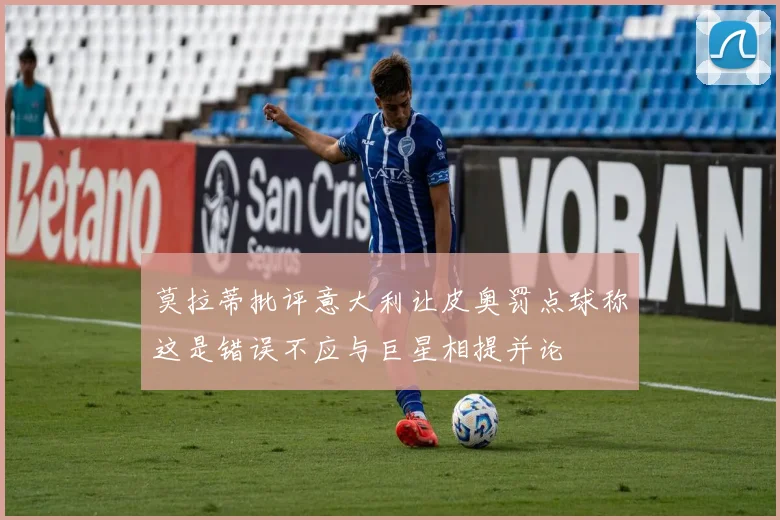 莫拉蒂批评意大利让皮奥罚点球称这是错误不应与巨星相提并论