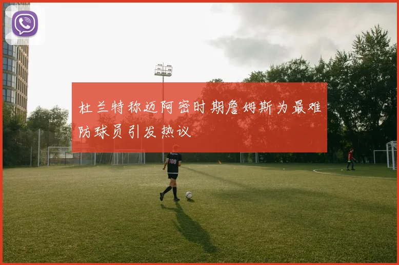 杜兰特称迈阿密时期詹姆斯为最难防球员引发热议
