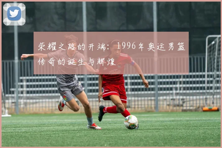 荣耀之路的开端：1996年奥运男篮传奇的诞生与辉煌