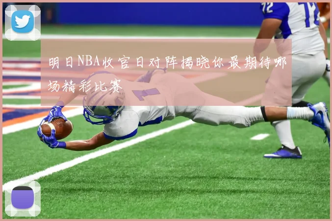明日NBA收官日对阵揭晓你最期待哪场精彩比赛
