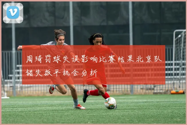 周琦罚球失误影响比赛结果北京队错失扳平机会分析