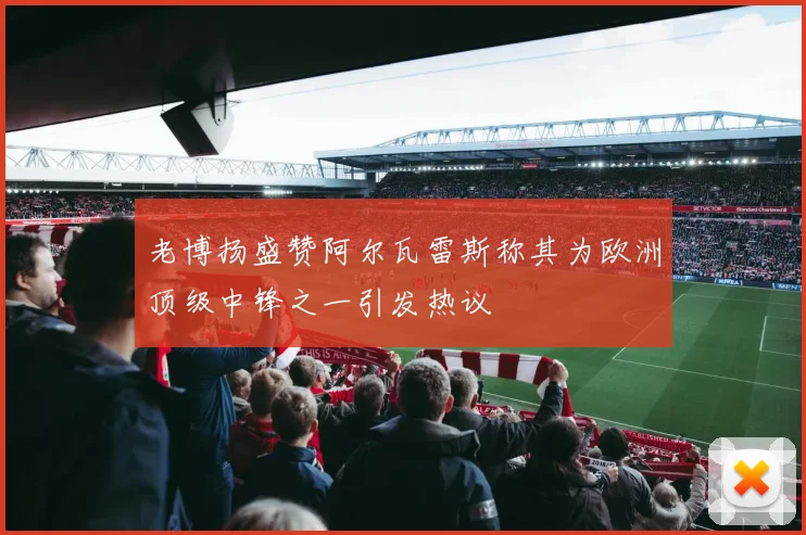 老博扬盛赞阿尔瓦雷斯称其为欧洲顶级中锋之一引发热议