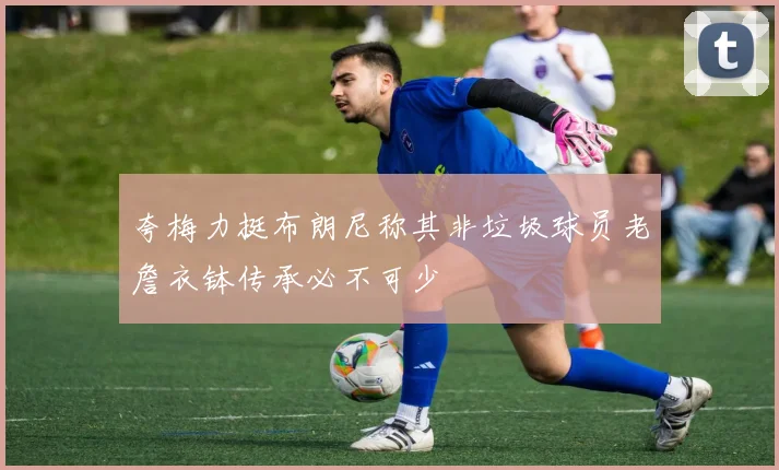 夸梅力挺布朗尼称其非垃圾球员老詹衣钵传承必不可少