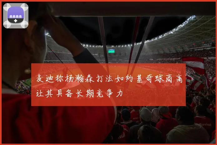 麦迪称杨瀚森打法如约基奇球商高让其具备长期竞争力