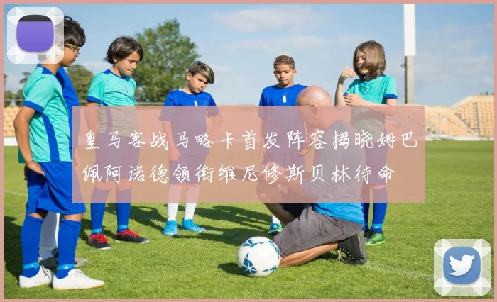 皇马客战马略卡首发阵容揭晓姆巴佩阿诺德领衔维尼修斯贝林待命