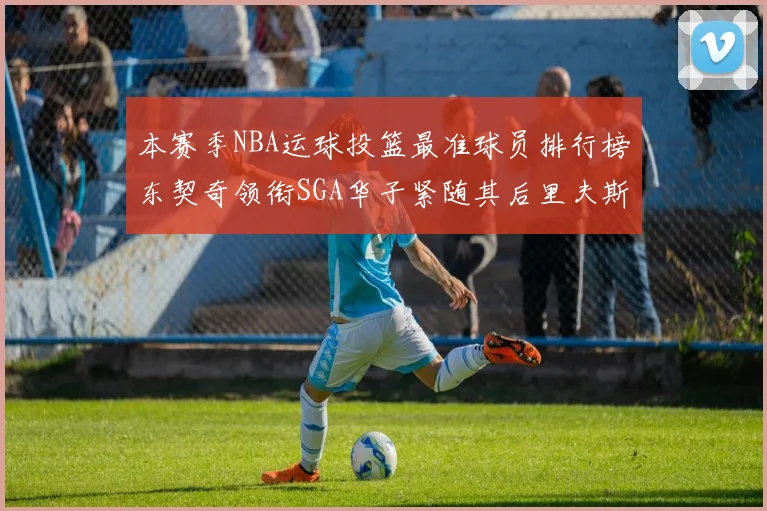 本赛季NBA运球投篮最准球员排行榜东契奇领衔SGA华子紧随其后里夫斯KD表现抢眼