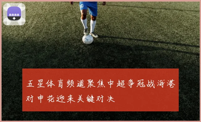 五星体育频道聚焦中超争冠战海港对申花迎来关键对决