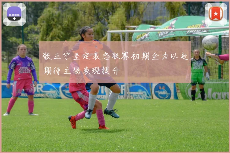 张玉宁坚定表态联赛初期全力以赴期待主场表现提升