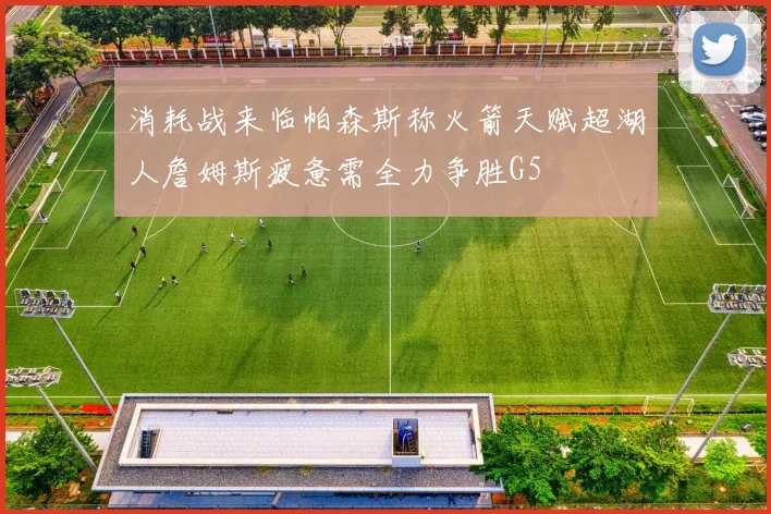 消耗战来临帕森斯称火箭天赋超湖人詹姆斯疲惫需全力争胜G5